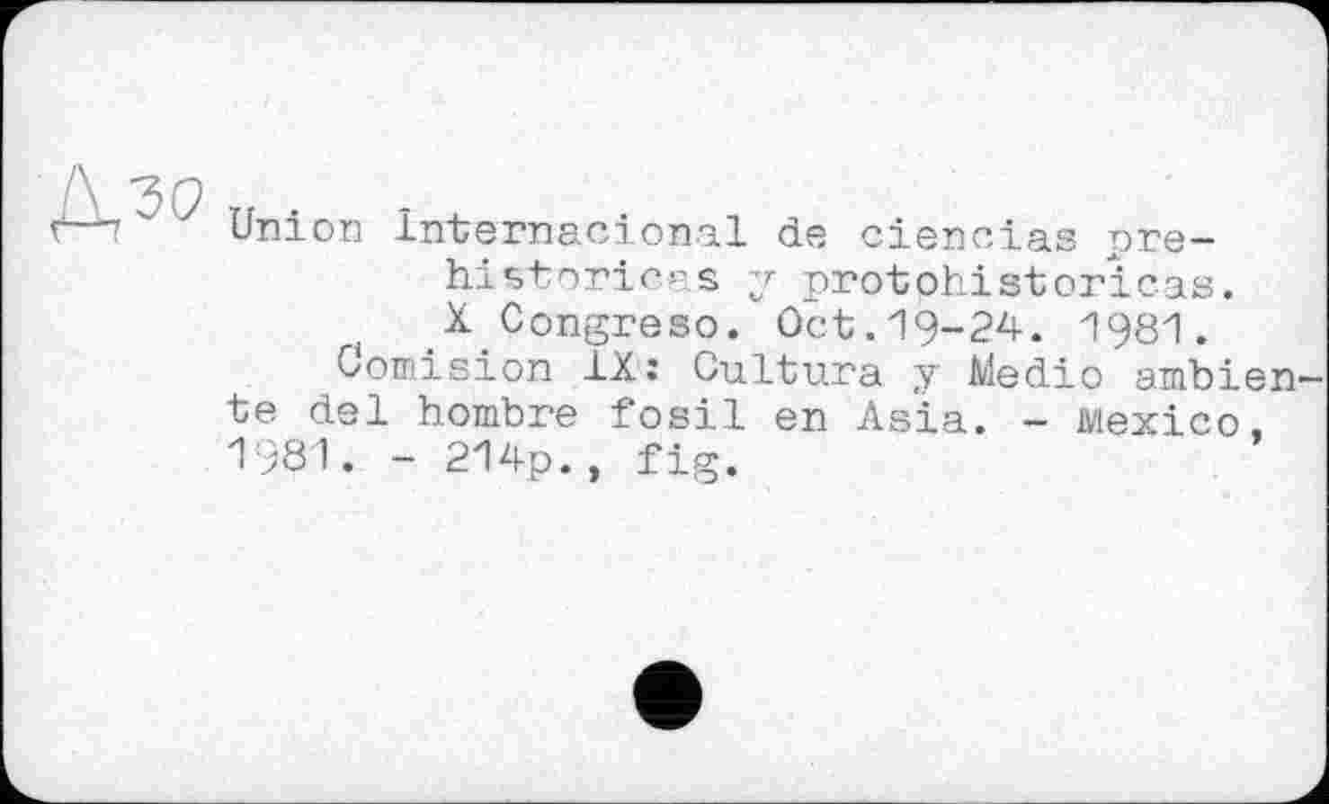 ﻿■	' 7 Union Internacional de ciencias pré-
historiens у protohistorіcas.
( X Congreso. Oct.19-24. 1981.
Comision IX: Cultura y Medio ambien te del hombre fosil en Asia. - Mexico, 1981. - 214p., fig.